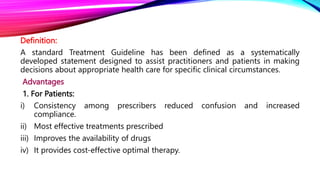 Definition:
A standard Treatment Guideline has been defined as a systematically
developed statement designed to assist practitioners and patients in making
decisions about appropriate health care for specific clinical circumstances.
Advantages
1. For Patients:
i) Consistency among prescribers reduced confusion and increased
compliance.
ii) Most effective treatments prescribed
iii) Improves the availability of drugs
iv) It provides cost-effective optimal therapy.
 