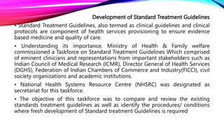 Development of Standard Treatment Guidelines
• Standard Treatment Guidelines, also termed as clinical guidelines and clinical
protocols are component of health services provisioning to ensure evidence
based medicine and quality of care.
• Understanding its importance, Ministry of Health & Family welfare
commissioned a Taskforce on Standard Treatment Guidelines Which comprised
of eminent clinicians and representations from important stakeholders such as
Indian Council of Medical Research (ICMR), Director General of Health Services
(DGHS), Federation of Indian Chambers of Commerce and Industry(FICCI), civil
society organizations and academic institutions.
• National Health Systems Resource Centre (NHSRC) was designated as
secretariat for this taskforce.
• The objective of this taskforce was to compare and review the existing
standards treatment guidelines as well as identify the procedures/ conditions
where fresh development of Standard treatment Guidelines is required
 