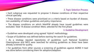 2. Topic Selection Process
• Each subgroup was requested to propose 5 disease conditions of their respective
clinical specialty.
• These disease conditions were prioritized on a criteria based on burden of disease,
non availability of Indian guidelines and policy importance.
• The disease conditions on which MoHFW already have issued guidelines were
excluded. Total 14 disease condition Were, selected for the first phase
3. Guideline Development
• Guidelines were developed using agreed ‘Hybrid’ methodology
• Scope of Guidelines was defined before starting the search for guidelines.
• As a strategy reputed repositories of guidelines such National Guideline
Clearinghouse and NICE were searched for existing guidelines as these have been
already screened for quality.
• For guidelines from other sources a screening of guidelines against AGREE II tool
was done before considering them for adoption/adaption.
 