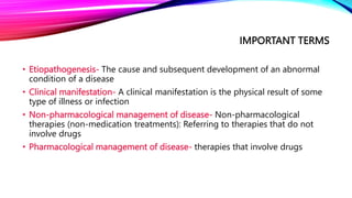 IMPORTANT TERMS
• Etiopathogenesis- The cause and subsequent development of an abnormal
condition of a disease
• Clinical manifestation- A clinical manifestation is the physical result of some
type of illness or infection
• Non-pharmacological management of disease- Non-pharmacological
therapies (non-medication treatments): Referring to therapies that do not
involve drugs
• Pharmacological management of disease- therapies that involve drugs
 
