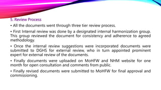 5. Review Process
• All the documents went through three tier review process.
• First Internal review was done by a designated internal harmonization group.
This group reviewed the document for consistency and adherence to agreed
methodology.
• Once the internal review suggestions were incorporated documents were
submitted to DGHS for external review, who in turn appointed prominent
expert for external review of the documents.
• Finally documents were uploaded on MoHFW and NHM website for one
month for open consultation and comments from public.
• Finally revised documents were submitted to MoHFW for final approval and
commissioning.
 