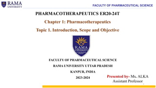 FACULTY OF PHARMACEUTICAL SCIENCE
PHARMACOTHERAPEUTICS ER20-24T
Chapter 1: Pharmacotherapeutics
Topic 1. Introduction, Scope and Objective
Presented by- Ms. ALKA
Assistant Professor
FACULTY OF PHARMACEUTICAL SCIENCE
RAMA UNIVERSITY UTTAR PRADESH
KANPUR, INDIA
2023-2024
1
 