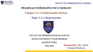 FACULTY OF PHARMACEUTICAL SCIENCE
PHARMACOTHERAPEUTICS ER20-24T
Chapter 2.1: Cardiovascular System
Topic 2.1.1. Hypertension
Presented by- Ms. ALKA
Assistant Professor
FACULTY OF PHARMACEUTICAL SCIENCE
RAMA UNIVERSITY UTTAR PRADESH
KANPUR, INDIA
2023-2024
1
 