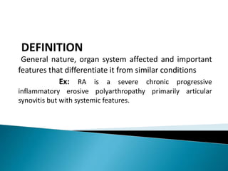 General nature, organ system affected and important
features that differentiate it from similar conditions
Ex: RA is a severe chronic progressive
inflammatory erosive polyarthropathy primarily articular
synovitis but with systemic features.
 