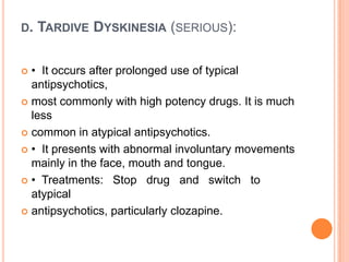 D.

TARDIVE DYSKINESIA (SERIOUS):

• It occurs after prolonged use of typical
antipsychotics,
 most commonly with high potency drugs. It is much
less
 common in atypical antipsychotics.
 • It presents with abnormal involuntary movements
mainly in the face, mouth and tongue.
 • Treatments: Stop drug and switch to
atypical
 antipsychotics, particularly clozapine.


 