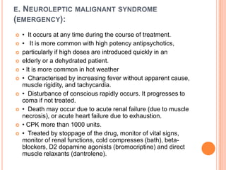 E.

NEUROLEPTIC MALIGNANT SYNDROME
(EMERGENCY):












• It occurs at any time during the course of treatment.
• It is more common with high potency antipsychotics,
particularly if high doses are introduced quickly in an
elderly or a dehydrated patient.
• It is more common in hot weather
• Characterised by increasing fever without apparent cause,
muscle rigidity, and tachycardia.
• Disturbance of conscious rapidly occurs. It progresses to
coma if not treated.
• Death may occur due to acute renal failure (due to muscle
necrosis), or acute heart failure due to exhaustion.
• CPK more than 1000 units.
• Treated by stoppage of the drug, monitor of vital signs,
monitor of renal functions, cold compresses (bath), betablockers, D2 dopamine agonists (bromocriptine) and direct
muscle relaxants (dantrolene).

 