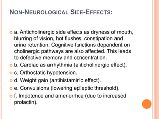 NON-NEUROLOGICAL SIDE-EFFECTS:
a. Anticholinergic side effects as dryness of mouth,
blurring of vision, hot flushes, constipation and
urine retention. Cognitive functions dependent on
cholinergic pathways are also affected. This leads
to defective memory and concentration.
 b. Cardiac as arrhythmia (anticholinergic effect).
 c. Orthostatic hypotension.
 d. Weight gain (antihistaminic effect).
 e. Convulsions (lowering epileptic threshold).
 f. Impotence and amenorrhea (due to increased
prolactin).


 