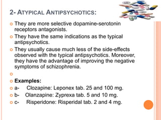 2- ATYPICAL ANTIPSYCHOTICS:
They are more selective dopamine-serotonin
receptors antagonists.
 They have the same indications as the typical
antipsychotics.
 They usually cause much less of the side-effects
observed with the typical antipsychotics. Moreover,
they have the advantage of improving the negative
symptoms of schizophrenia.




Examples:
 aClozapine: Leponex tab. 25 and 100 mg.
 bOlanzapine: Zyprexa tab. 5 and 10 mg.
 cRisperidone: Risperidal tab. 2 and 4 mg.


 