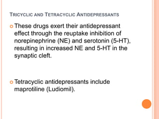 TRICYCLIC AND TETRACYCLIC ANTIDEPRESSANTS
 These

drugs exert their antidepressant
effect through the reuptake inhibition of
norepinephrine (NE) and serotonin (5-HT),
resulting in increased NE and 5-HT in the
synaptic cleft.

 Tetracyclic

antidepressants include
maprotiline (Ludiomil).

 