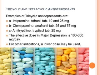 TRICYCLIC AND TETRACYCLIC ANTIDEPRESSANTS
Examples of Tricyclic antidepressants are:
 a- Imipramine: tofranil tab. 10 and 25 mg
 b- Clomipramine: anafranil tab. 25 and 75 mg
 c- Amitryptiline: tryptizol tab. 25 mg
 The effective dose in Major Depression is 100-300
mg/day.
 For other indications, a lower dose may be used.

 