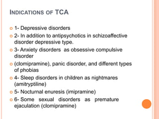 INDICATIONS OF TCA
1- Depressive disorders
 2- In addition to antipsychotics in schizoaffective
disorder depressive type.
 3- Anxiety disorders as obsessive compulsive
disorder
 (clomipramine), panic disorder, and different types
of phobias
 4- Sleep disorders in children as nightmares
(amitryptiline)
 5- Nocturnal enuresis (imipramine)
 6- Some sexual disorders as premature
ejaculation (clomipramine)


 