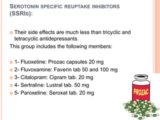 SEROTONIN SPECIFIC REUPTAKE INHIBITORS
(SSRIS):
Their side effects are much less than tricyclic and
tetracyclic antidepressants.
This group includes the following members:


1- Fluoxetine: Prozac capsules 20 mg
 2- Fluvoxamine: Faverin tab 50 and 100 mg
 3- Citalopram: Cipram tab. 20 mg
 4- Sertraline: Lustral tab. 50 mg
 5- Paroxetine: Seroxat tab. 20 mg


 