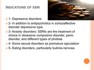 INDICATIONS OF SSRI
1- Depressive disorders
 2- In addition to antipsychotics in schizoaffective
disorder depressive type.
 3- Anxiety disorders: SSRIs are the treatment of
choice in obsessive compulsive disorder, panic
disorder, and different types of phobias
 4- Some sexual disorders as premature ejaculation
 5- Eating disorders, particularly bulimia nervosa


 