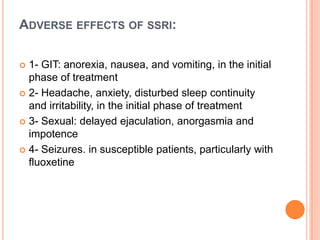 ADVERSE EFFECTS OF SSRI:
1- GIT: anorexia, nausea, and vomiting, in the initial
phase of treatment
 2- Headache, anxiety, disturbed sleep continuity
and irritability, in the initial phase of treatment
 3- Sexual: delayed ejaculation, anorgasmia and
impotence
 4- Seizures. in susceptible patients, particularly with
fluoxetine


 