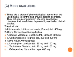 (C) MOOD STABILIZERS
These are a group of pharmacological agents that are
used mainly to control and prevent bipolar disorders.
Their anti-manic mechanism of action is not clear.
However, their usefulness is proved by controlled clinical
studies.
They include:
1- Lithium salts: Lithium carbonate (Prianel) tab. 400mg
2- Some Conventional Antiepileptics:
 a. Sodium valproate: Depakine tab. 200 and 500 mg
 b. Carbamazepine: Tegretol tab. 200 and 400 mg
3- Some Novel Antiepileptics:
 a. Lamotrigine: Lamictal tab. 25 mg and 100 mg
 b. Topiramate: Topamax tab. 25 mg and 100 mg
 c. Gabapentine: Neurontine caps. 400 mg


 