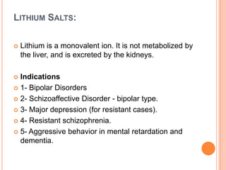 LITHIUM SALTS:


Lithium is a monovalent ion. It is not metabolized by
the liver, and is excreted by the kidneys.

Indications
 1- Bipolar Disorders
 2- Schizoaffective Disorder - bipolar type.
 3- Major depression (for resistant cases).
 4- Resistant schizophrenia.
 5- Aggressive behavior in mental retardation and
dementia.


 