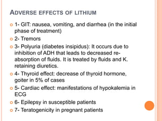 ADVERSE EFFECTS OF LITHIUM
1- GIT: nausea, vomiting, and diarrhea (in the initial
phase of treatment)
 2- Tremors
 3- Polyuria (diabetes insipidus): It occurs due to
inhibition of ADH that leads to decreased reabsorption of fluids. It is treated by fluids and K.
retaining diuretics.
 4- Thyroid effect: decrease of thyroid hormone,
goiter in 5% of cases
 5- Cardiac effect: manifestations of hypokalemia in
ECG
 6- Epilepsy in susceptible patients
 7- Teratogenicity in pregnant patients


 