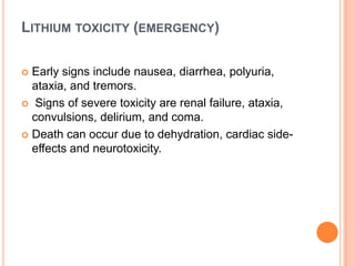 LITHIUM TOXICITY (EMERGENCY)
Early signs include nausea, diarrhea, polyuria,
ataxia, and tremors.
 Signs of severe toxicity are renal failure, ataxia,
convulsions, delirium, and coma.
 Death can occur due to dehydration, cardiac sideeffects and neurotoxicity.


 
