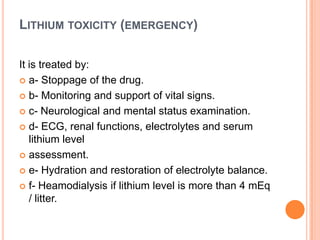 LITHIUM TOXICITY (EMERGENCY)
It is treated by:
 a- Stoppage of the drug.
 b- Monitoring and support of vital signs.
 c- Neurological and mental status examination.
 d- ECG, renal functions, electrolytes and serum
lithium level
 assessment.
 e- Hydration and restoration of electrolyte balance.
 f- Heamodialysis if lithium level is more than 4 mEq
/ litter.

 