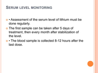 SERUM LEVEL MONITORING
• Assessment of the serum level of lithium must be
done regularly.
 The first sample can be taken after 5 days of
treatment, then every month after stabilization of
the level.
 • The blood sample is collected 8-12 hours after the
last dose.


 
