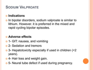 SODIUM VALPROATE
Indications
 In bipolar disorders, sodium valproate is similar to
lithium. However. it is preferred in the mixed and
rapid cycling bipolar episodes.


Adverse effects
 1- GIT: nausea, and vomiting
 2- Sedation and tremors
 3- Hepatotoxicity especially if used in children (<2
years).
 4- Hair loss and weight gain.
 5- Neural tube defect if used during pregnancy.


 