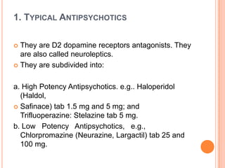 1. TYPICAL ANTIPSYCHOTICS
They are D2 dopamine receptors antagonists. They
are also called neuroleptics.
 They are subdivided into:


a. High Potency Antipsychotics. e.g.. Haloperidol
(Haldol,
 Safinace) tab 1.5 mg and 5 mg; and
Trifluoperazine: Stelazine tab 5 mg.
b. Low Potency Antipsychotics, e.g.,
Chlorpromazine (Neurazine, Largactil) tab 25 and
100 mg.

 