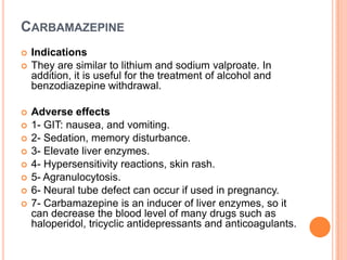 CARBAMAZEPINE













Indications
They are similar to lithium and sodium valproate. In
addition, it is useful for the treatment of alcohol and
benzodiazepine withdrawal.
Adverse effects
1- GIT: nausea, and vomiting.
2- Sedation, memory disturbance.
3- Elevate liver enzymes.
4- Hypersensitivity reactions, skin rash.
5- Agranulocytosis.
6- Neural tube defect can occur if used in pregnancy.
7- Carbamazepine is an inducer of liver enzymes, so it
can decrease the blood level of many drugs such as
haloperidol, tricyclic antidepressants and anticoagulants.

 