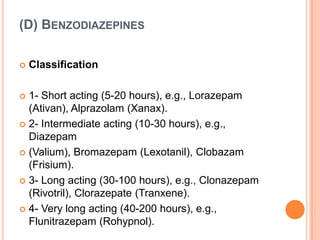 (D) BENZODIAZEPINES


Classification

1- Short acting (5-20 hours), e.g., Lorazepam
(Ativan), Alprazolam (Xanax).
 2- Intermediate acting (10-30 hours), e.g.,
Diazepam
 (Valium), Bromazepam (Lexotanil), Clobazam
(Frisium).
 3- Long acting (30-100 hours), e.g., Clonazepam
(Rivotril), Clorazepate (Tranxene).
 4- Very long acting (40-200 hours), e.g.,
Flunitrazepam (Rohypnol).


 