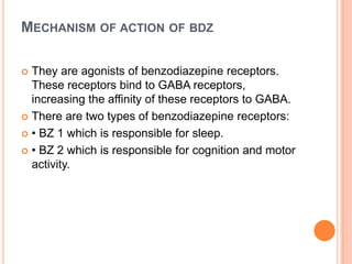 MECHANISM OF ACTION OF BDZ
They are agonists of benzodiazepine receptors.
These receptors bind to GABA receptors,
increasing the affinity of these receptors to GABA.
 There are two types of benzodiazepine receptors:
 • BZ 1 which is responsible for sleep.
 • BZ 2 which is responsible for cognition and motor
activity.


 