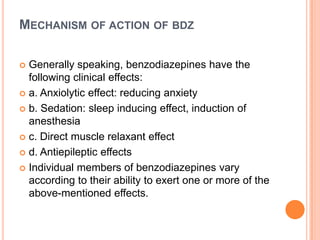 MECHANISM OF ACTION OF BDZ
Generally speaking, benzodiazepines have the
following clinical effects:
 a. Anxiolytic effect: reducing anxiety
 b. Sedation: sleep inducing effect, induction of
anesthesia
 c. Direct muscle relaxant effect
 d. Antiepileptic effects
 Individual members of benzodiazepines vary
according to their ability to exert one or more of the
above-mentioned effects.


 