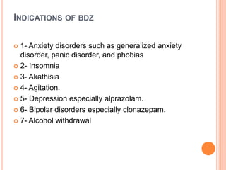 INDICATIONS OF BDZ
1- Anxiety disorders such as generalized anxiety
disorder, panic disorder, and phobias
 2- Insomnia
 3- Akathisia
 4- Agitation.
 5- Depression especially alprazolam.
 6- Bipolar disorders especially clonazepam.
 7- Alcohol withdrawal


 