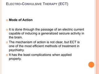 ELECTRO-CONVULSIVE THERAPY (ECT)



Mode of Action

It is done through the passage of an electric current
capable of inducing a generalized seizure activity in
the brain.
 The mechanism of action is not clear, but ECT is
one of the most efficient methods of treatment in
psychiatry.
 It has the least complications when applied
properly.


 