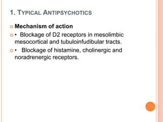 1. TYPICAL ANTIPSYCHOTICS
 Mechanism

of action
 • Blockage of D2 receptors in mesolimbic
mesocortical and tubuloinfudibular tracts.
 • Blockage of histamine, cholinergic and
noradrenergic receptors.

 