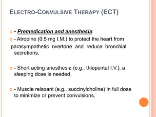 ELECTRO-CONVULSIVE THERAPY (ECT)
• Premedication and anesthesia:
 - Atropine (0.5 mg I.M.) to protect the heart from
parasympathetic overtone and reduce bronchial
secretions.




- Short acting anesthesia (e.g., thiopental I.V.), a
sleeping dose is needed.



- Muscle relaxant (e.g., succinylcholine) in full dose
to minimize or prevent convulsions.

 