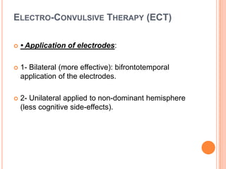 ELECTRO-CONVULSIVE THERAPY (ECT)


• Application of electrodes:



1- Bilateral (more effective): bifrontotemporal
application of the electrodes.



2- Unilateral applied to non-dominant hemisphere
(less cognitive side-effects).

 