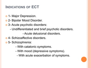 INDICATIONS OF ECT
1- Major Depression.
 2- Bipolar Mood Disorder.
 3- Acute psychotic disorders:
- Undifferentiated and brief psychotic disorders.
- Acute delusional disorders.
 4- Schizoaffective disorders.
 5- Schizophrenia:
- With catatonic symptoms.
- With mood (depressive symptoms).
- With acute exacerbation of symptoms.


 