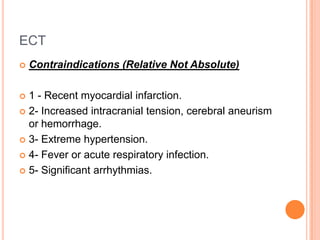 ECT


Contraindications (Relative Not Absolute)

1 - Recent myocardial infarction.
 2- Increased intracranial tension, cerebral aneurism
or hemorrhage.
 3- Extreme hypertension.
 4- Fever or acute respiratory infection.
 5- Significant arrhythmias.


 