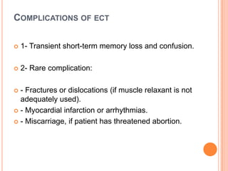 COMPLICATIONS OF ECT


1- Transient short-term memory loss and confusion.



2- Rare complication:

- Fractures or dislocations (if muscle relaxant is not
adequately used).
 - Myocardial infarction or arrhythmias.
 - Miscarriage, if patient has threatened abortion.


 