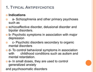 1. TYPICAL ANTIPSYCHOTICS
Indications

a- Schizophrenia and other primary psychoses
such as
 schizoaffective disorder, delusional disorder and
bipolar disorders.
 b- Psychotic symptoms in association with major
depression

c- Psychotic disorders secondary to organic
mental disorders
 d- To control behavioral symptoms in association
with
childhood conditions such as autism and
mental retardation.
 e- In small doses, they are used to control
generalized anxiety
and psychosomatic disorders


 