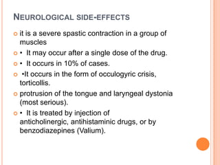 NEUROLOGICAL SIDE-EFFECTS
it is a severe spastic contraction in a group of
muscles
 • It may occur after a single dose of the drug.
 • It occurs in 10% of cases.
 •It occurs in the form of occulogyric crisis,
torticollis.
 protrusion of the tongue and laryngeal dystonia
(most serious).
 • It is treated by injection of
anticholinergic, antihistaminic drugs, or by
benzodiazepines (Valium).


 