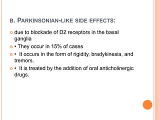B.

PARKINSONIAN-LIKE SIDE EFFECTS:

due to blockade of D2 receptors in the basal
ganglia
 • They occur in 15% of cases
 • It occurs in the form of rigidity, bradykinesia, and
tremors.
 • It is treated by the addition of oral anticholinergic
drugs.


 
