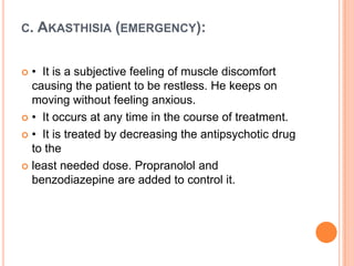 C.

AKASTHISIA (EMERGENCY):

• It is a subjective feeling of muscle discomfort
causing the patient to be restless. He keeps on
moving without feeling anxious.
 • It occurs at any time in the course of treatment.
 • It is treated by decreasing the antipsychotic drug
to the
 least needed dose. Propranolol and
benzodiazepine are added to control it.


 
