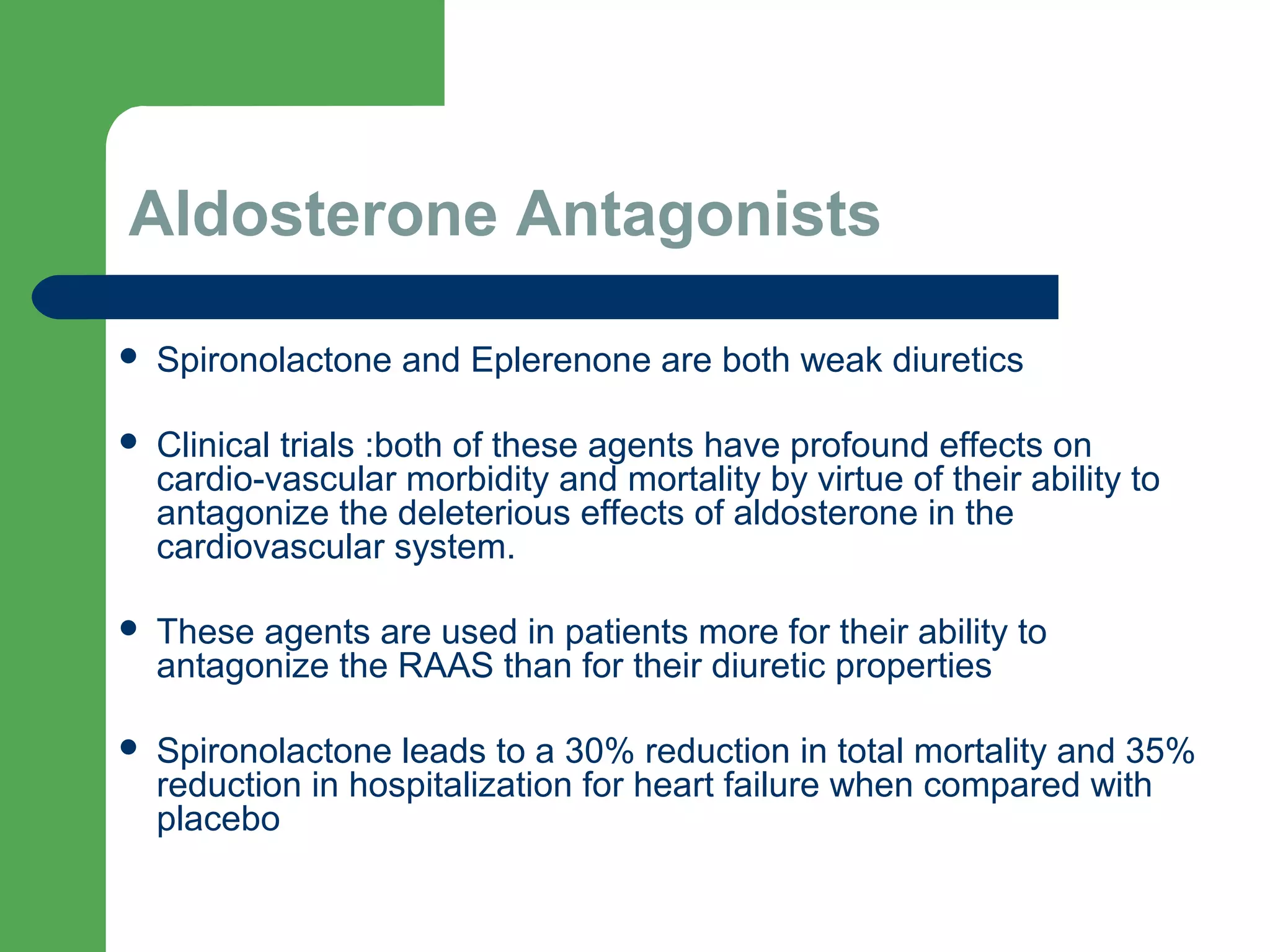 Aldosterone Antagonists
 Spironolactone and Eplerenone are both weak diuretics
 Clinical trials :both of these agents have profound effects on
cardio-vascular morbidity and mortality by virtue of their ability to
antagonize the deleterious effects of aldosterone in the
cardiovascular system.
 These agents are used in patients more for their ability to
antagonize the RAAS than for their diuretic properties
 Spironolactone leads to a 30% reduction in total mortality and 35%
reduction in hospitalization for heart failure when compared with
placebo
 