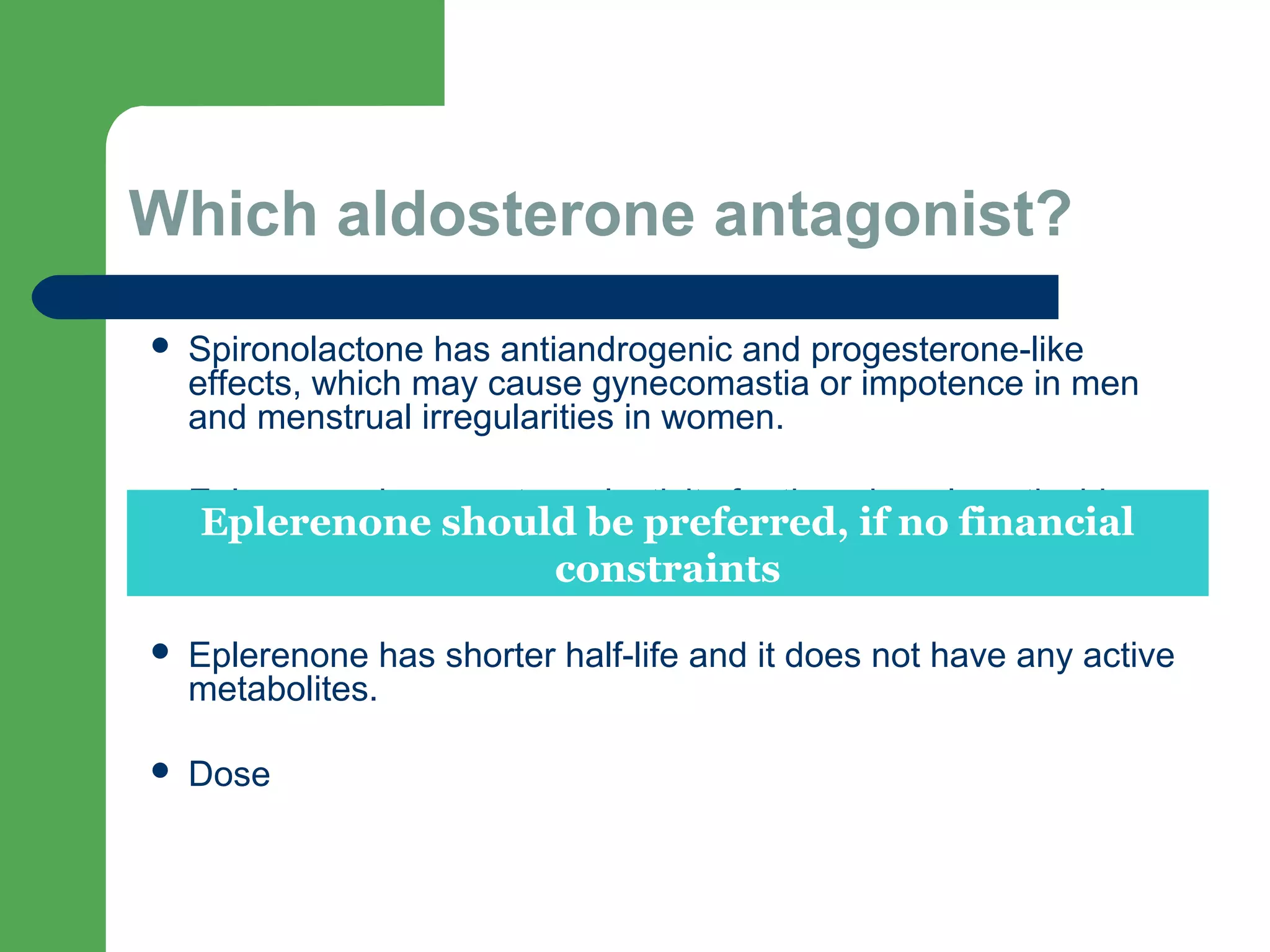 Which aldosterone antagonist?
 Spironolactone has antiandrogenic and progesterone-like
effects, which may cause gynecomastia or impotence in men
and menstrual irregularities in women.
 Eplerenone has greater selectivity for the mineralocorticoid
receptor than for steroid receptors, and has less sex hormone
side effects than spironolactone.
 Eplerenone has shorter half-life and it does not have any active
metabolites.
 Dose
Eplerenone should be preferred, if no financial
constraints
 