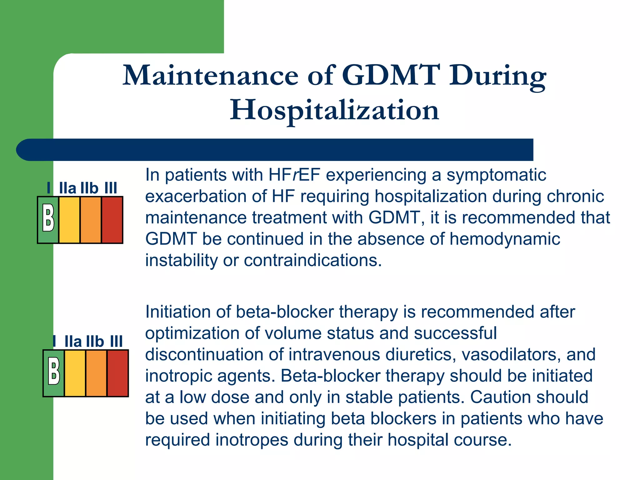 Maintenance of GDMT During
Hospitalization
In patients with HFrEF experiencing a symptomatic
exacerbation of HF requiring hospitalization during chronic
maintenance treatment with GDMT, it is recommended that
GDMT be continued in the absence of hemodynamic
instability or contraindications.
Initiation of beta-blocker therapy is recommended after
optimization of volume status and successful
discontinuation of intravenous diuretics, vasodilators, and
inotropic agents. Beta-blocker therapy should be initiated
at a low dose and only in stable patients. Caution should
be used when initiating beta blockers in patients who have
required inotropes during their hospital course.
I IIa IIb III
I IIa IIb III
 