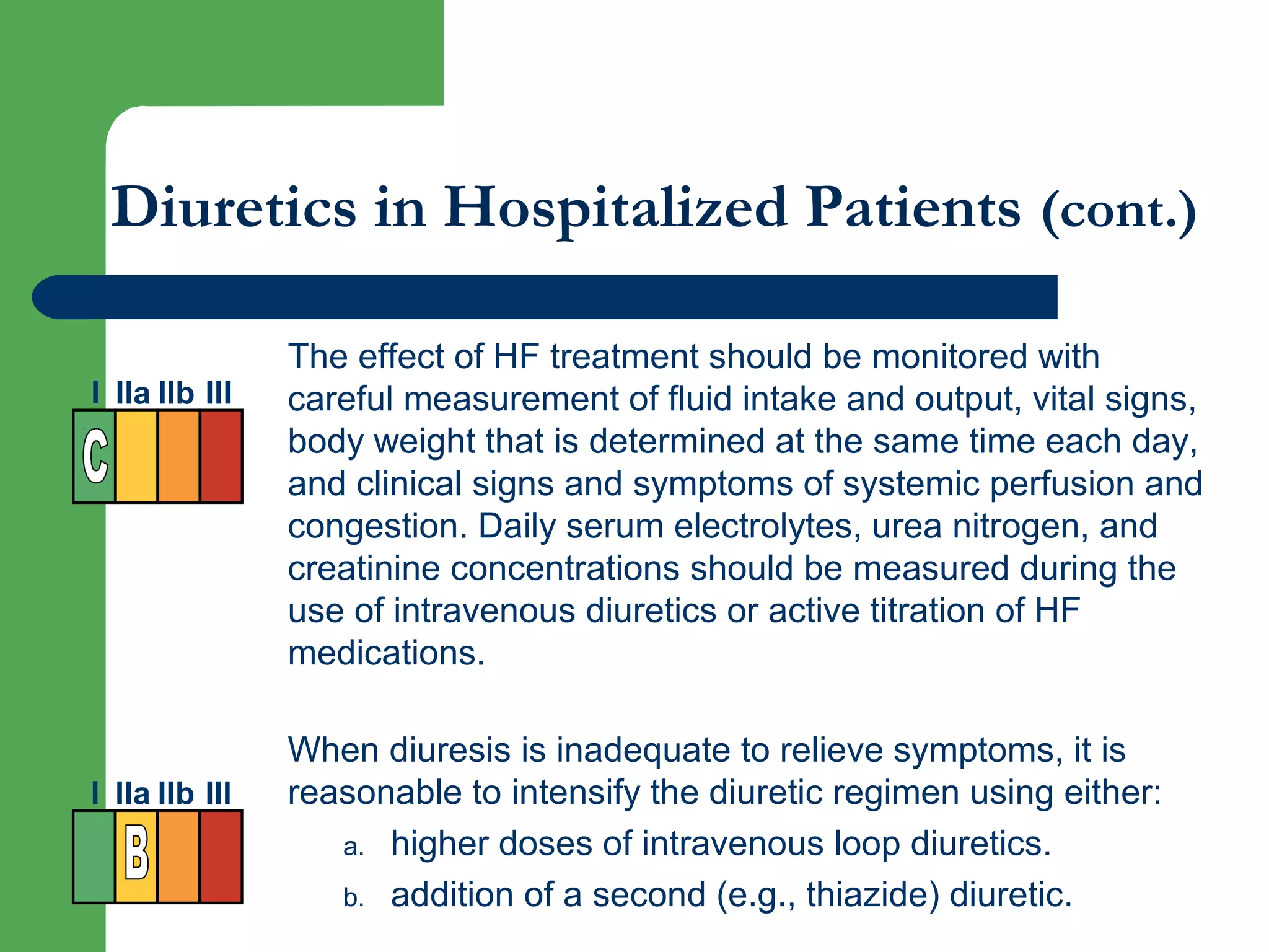 Diuretics in Hospitalized Patients (cont.)
The effect of HF treatment should be monitored with
careful measurement of fluid intake and output, vital signs,
body weight that is determined at the same time each day,
and clinical signs and symptoms of systemic perfusion and
congestion. Daily serum electrolytes, urea nitrogen, and
creatinine concentrations should be measured during the
use of intravenous diuretics or active titration of HF
medications.
When diuresis is inadequate to relieve symptoms, it is
reasonable to intensify the diuretic regimen using either:
a. higher doses of intravenous loop diuretics.
b. addition of a second (e.g., thiazide) diuretic.
I IIa IIb III
I IIa IIb III
 