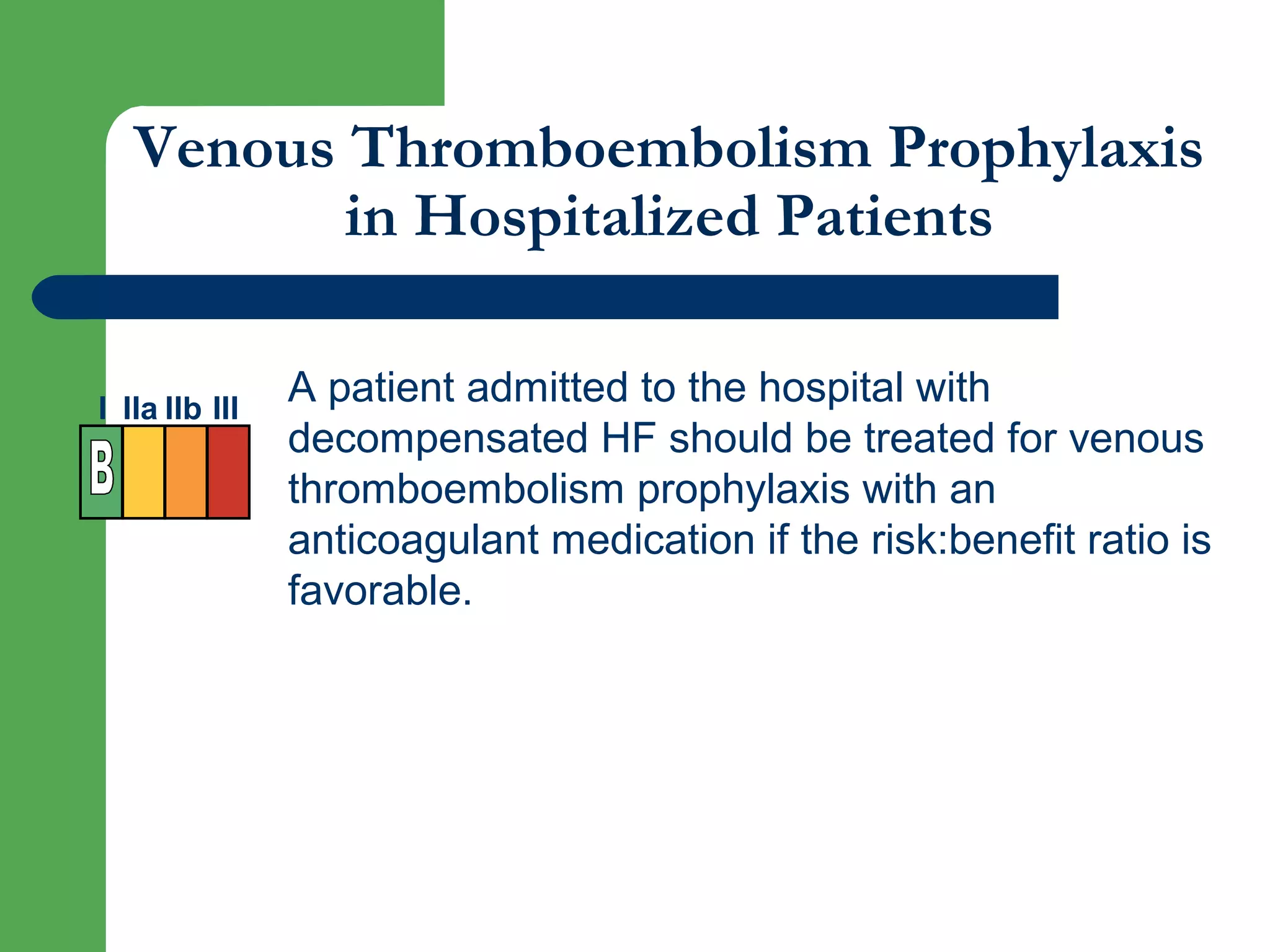 Venous Thromboembolism Prophylaxis
in Hospitalized Patients
A patient admitted to the hospital with
decompensated HF should be treated for venous
thromboembolism prophylaxis with an
anticoagulant medication if the risk:benefit ratio is
favorable.
I IIa IIb III
 