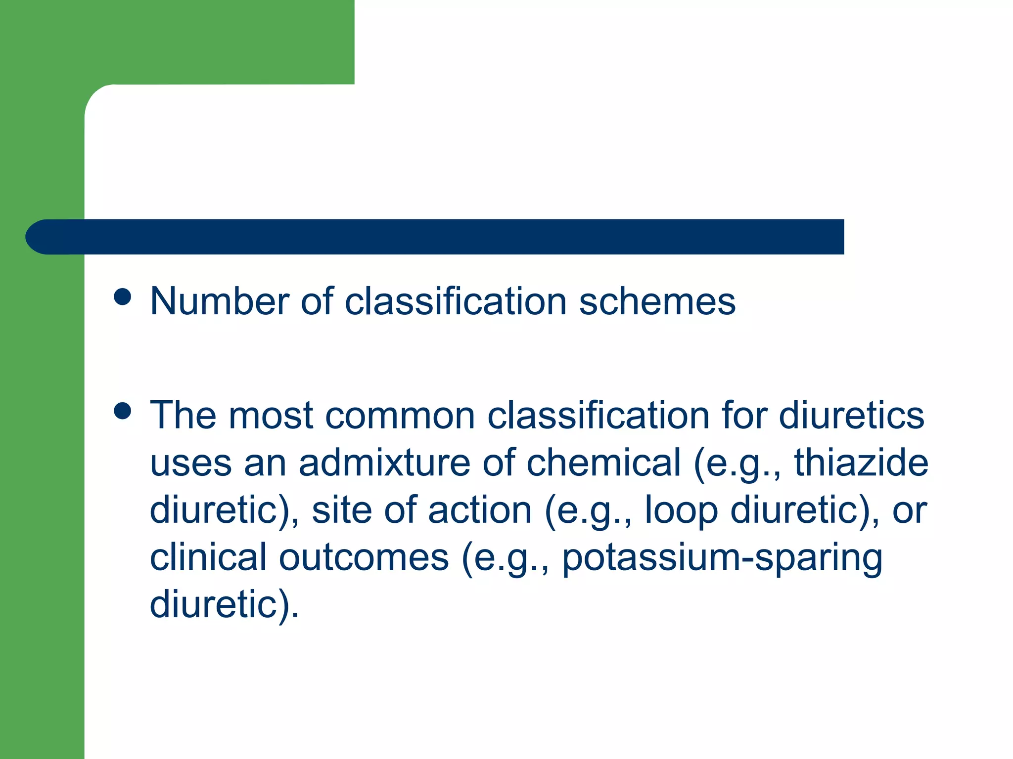  Number of classification schemes
 The most common classification for diuretics
uses an admixture of chemical (e.g., thiazide
diuretic), site of action (e.g., loop diuretic), or
clinical outcomes (e.g., potassium-sparing
diuretic).
 