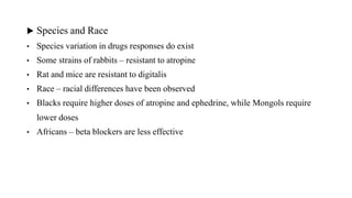 ▶ Species and Race
• Species variation in drugs responses do exist
• Some strains of rabbits – resistant to atropine
• Rat and mice are resistant to digitalis
• Race – racial differences have been observed
• Blacks require higher doses of atropine and ephedrine, while Mongols require
lower doses
• Africans – beta blockers are less effective
15
 