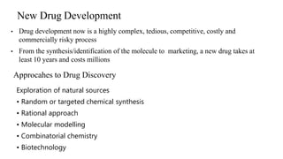 New Drug Development
• Drug development now is a highly complex, tedious, competitive, costly and
commercially risky process
• From the synthesis/identification of the molecule to marketing, a new drug takes at
least 10 years and costs millions
34
Approcahes to Drug Discovery
Exploration of natural sources
• Random or targeted chemical synthesis
• Rational approach
• Molecular modelling
• Combinatorial chemistry
• Biotechnology
 